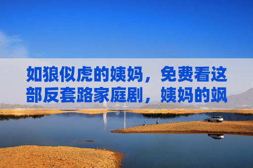 如狼似虎的姨妈,免费看这部反套路家庭剧,姨妈的飒爽人生太戳心! 如狼似虎的姨妈,免费看这部反套路家庭剧,姨妈的飒爽人生太戳心!