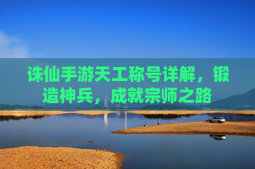 诛仙手游天工称号详解,锻造神兵,成就宗师之路 诛仙手游天工称号详解,锻造神兵,成就宗师之路