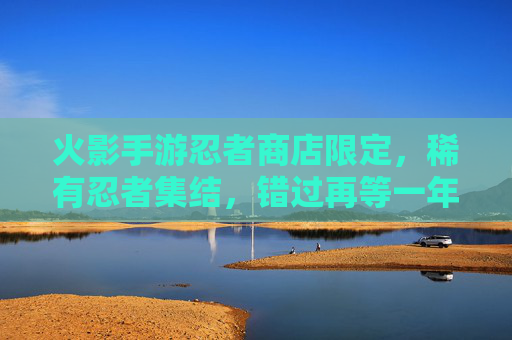 火影手游忍者商店限定,稀有忍者集结,错过再等一年? 火影手游忍者商店限定,稀有忍者集结,错过再等一年?