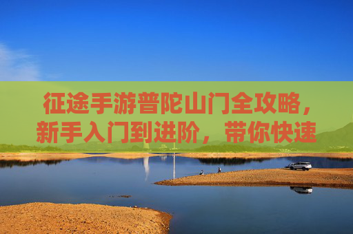 征途手游普陀山门全攻略,新手入门到进阶,带你快速上手观音法旨 征途手游普陀山门全攻略,新手入门到进阶,带你快速上手观音法旨