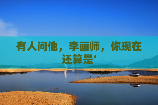 有人问他,李画师,你现在还算是‘ 有人问他,李画师,你现在还算是‘