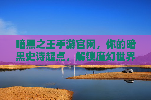暗黑之王手游官网，你的暗黑史诗起点，解锁魔幻世界终极指南