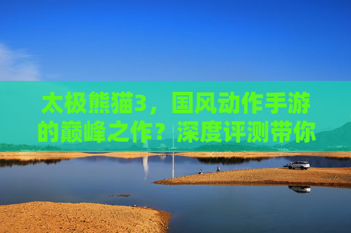 太极熊猫3，国风动作手游的巅峰之作？深度评测带你体验熊猫武侠江湖