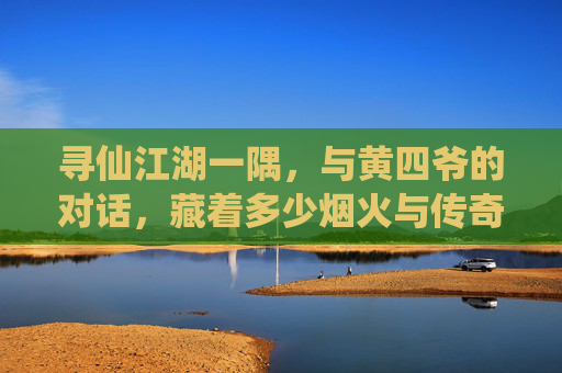 寻仙江湖一隅,与黄四爷的对话,藏着多少烟火与传奇? 寻仙江湖一隅,与黄四爷的对话,藏着多少烟火与传奇?
