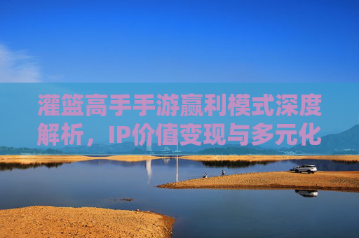 灌篮高手手游赢利模式深度解析,IP价值变现与多元化营收路径 灌篮高手手游赢利模式深度解析,IP价值变现与多元化营收路径