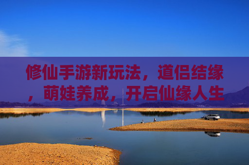 修仙手游新玩法,道侣结缘,萌娃养成,开启仙缘人生 修仙手游新玩法,道侣结缘,萌娃养成,开启仙缘人生