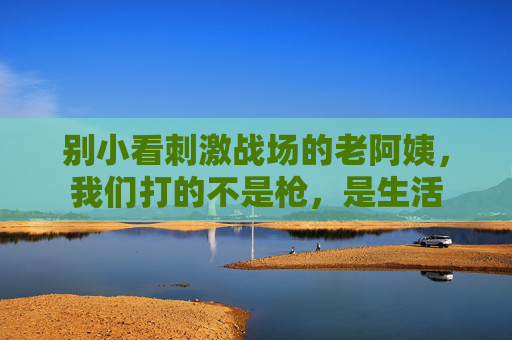 别小看刺激战场的老阿姨，我们打的不是枪，是生活