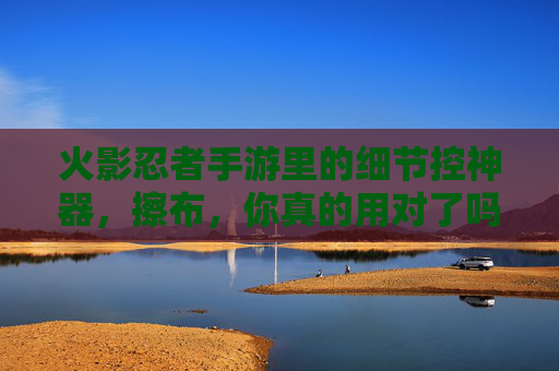 火影忍者手游里的细节控神器,擦布,你真的用对了吗? 火影忍者手游里的细节控神器,擦布,你真的用对了吗?