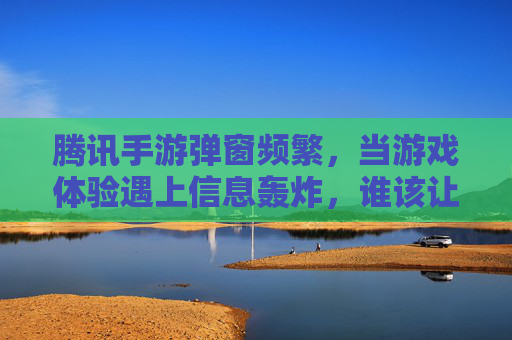 腾讯手游弹窗频繁，当游戏体验遇上信息轰炸，谁该让步？