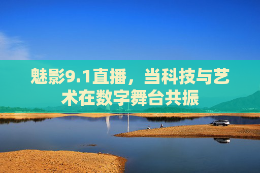 魅影9.1直播,当科技与艺术在数字舞台共振 魅影9.1直播,当科技与艺术在数字舞台共振