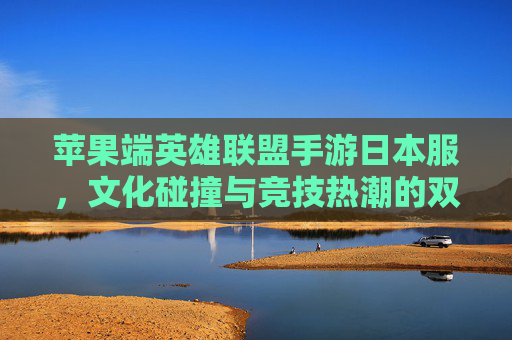 苹果端英雄联盟手游日本服,文化碰撞与竞技热潮的双重奏 苹果端英雄联盟手游日本服,文化碰撞与竞技热潮的双重奏