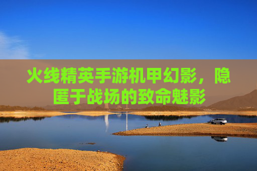 火线精英手游机甲幻影,隐匿于战场的致命魅影 火线精英手游机甲幻影,隐匿于战场的致命魅影
