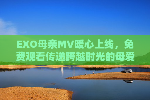 EXO母亲MV暖心上线,免费观看传递跨越时光的母爱深情 EXO母亲MV暖心上线,免费观看传递跨越时光的母爱深情