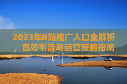 2023年B站推广入口全解析,高效引流与运营策略指南 2023年B站推广入口全解析,高效引流与运营策略指南