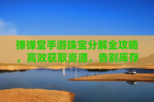 弹弹堂手游珠宝分解全攻略,高效获取资源,告别库存积压 弹弹堂手游珠宝分解全攻略,高效获取资源,告别库存积压