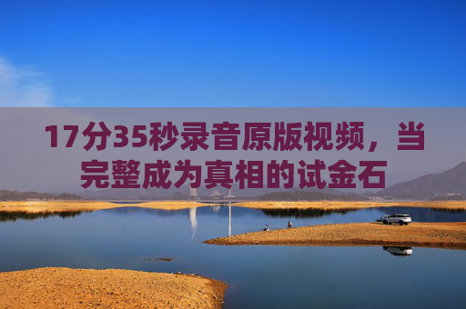 17分35秒录音原版视频,当完整成为真相的试金石 17分35秒录音原版视频,当完整成为真相的试金石