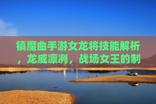 镇魔曲手游女龙将技能解析,龙威凛冽,战场女王的制胜之道 镇魔曲手游女龙将技能解析,龙威凛冽,战场女王的制胜之道