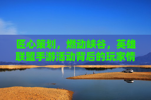 匠心策划，燃动峡谷，英雄联盟手游活动背后的玩家情怀与创新突破