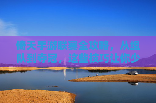 倚天手游联赛全攻略,从组队到夺冠,这些技巧让你少走弯路! 倚天手游联赛全攻略,从组队到夺冠,这些技巧让你少走弯路!