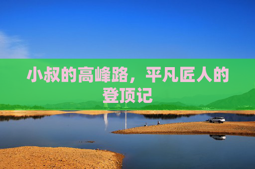 小叔的高峰路,平凡匠人的登顶记 小叔的高峰路,平凡匠人的登顶记