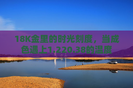 18K金里的时光刻度,当成色遇上1.220.38的温度 18K金里的时光刻度,当成色遇上1.220.38的温度