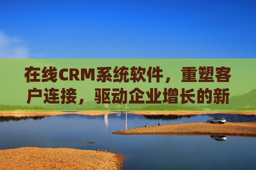在线CRM系统软件,重塑客户连接,驱动企业增长的新引擎 在线CRM系统软件,重塑客户连接,驱动企业增长的新引擎