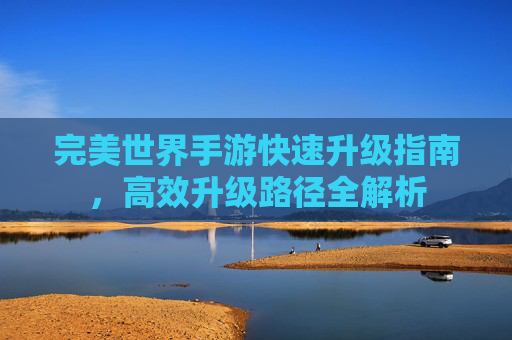 完美世界手游快速升级指南,高效升级路径全解析 完美世界手游快速升级指南,高效升级路径全解析
