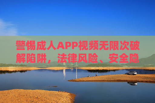 警惕成人APP视频无限次破解陷阱，法律风险、安全隐患与正确打开方式