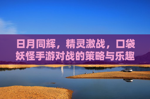 日月同辉,精灵激战,口袋妖怪手游对战的策略与乐趣 日月同辉,精灵激战,口袋妖怪手游对战的策略与乐趣