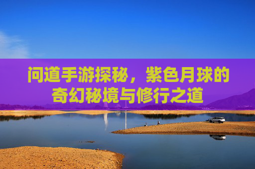 问道手游探秘,紫色月球的奇幻秘境与修行之道 问道手游探秘,紫色月球的奇幻秘境与修行之道