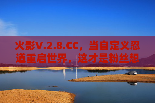 火影V.2.8.CC，当自定义忍道重启世界，这才是粉丝想要的终极忍者史诗