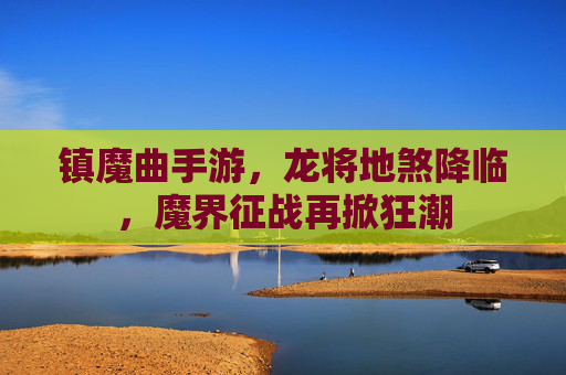 镇魔曲手游,龙将地煞降临,魔界征战再掀狂潮 镇魔曲手游,龙将地煞降临,魔界征战再掀狂潮
