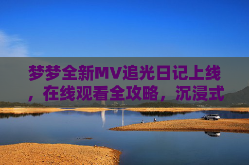 梦梦全新MV追光日记上线,在线观看全攻略,沉浸式体验青春与梦想的碰撞 梦梦全新MV追光日记上线,在线观看全攻略,沉浸式体验青春与梦想的碰撞