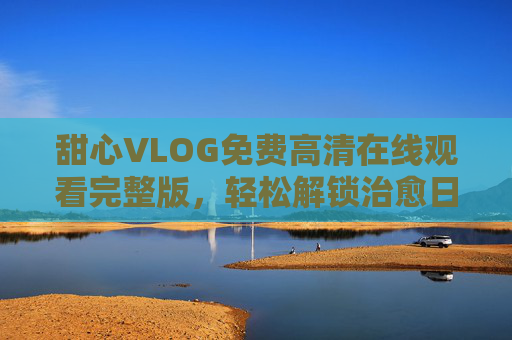 甜心VLOG免费高清在线观看完整版,轻松解锁治愈日常,畅享无删减精彩! 甜心VLOG免费高清在线观看完整版,轻松解锁治愈日常,畅享无删减精彩!
