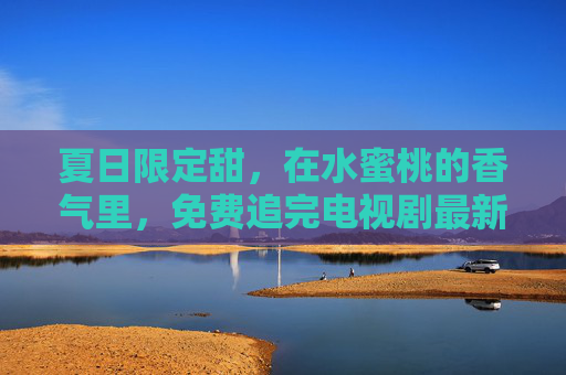 夏日限定甜，在水蜜桃的香气里，免费追完电视剧最新章节