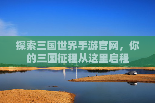 探索三国世界手游官网，你的三国征程从这里启程
