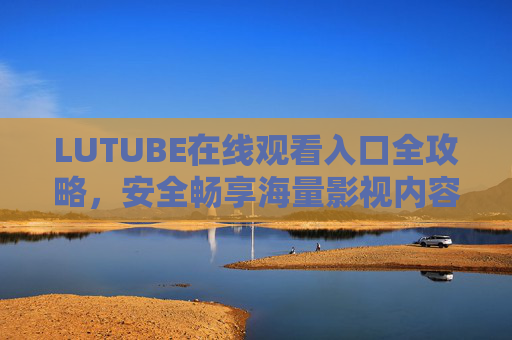 LUTUBE在线观看入口全攻略,安全畅享海量影视内容 LUTUBE在线观看入口全攻略,安全畅享海量影视内容