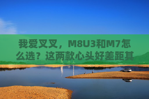 我爱叉叉,M8U3和M7怎么选?这两款心头好差距其实挺大 我爱叉叉,M8U3和M7怎么选?这两款心头好差距其实挺大