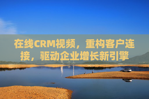 在线CRM视频,重构客户连接,驱动企业增长新引擎 在线CRM视频,重构客户连接,驱动企业增长新引擎