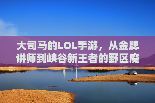 大司马的LOL手游，从金牌讲师到峡谷新王者的野区魔术师