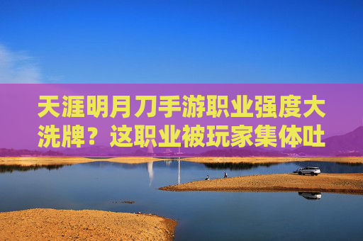 天涯明月刀手游职业强度大洗牌？这职业被玩家集体吐槽最垃圾，真相究竟如何？