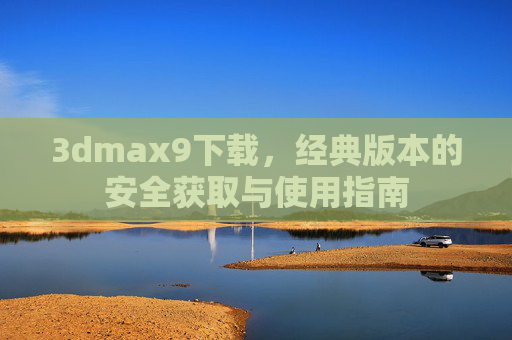 3dmax9下载,经典版本的安全获取与使用指南 3dmax9下载,经典版本的安全获取与使用指南