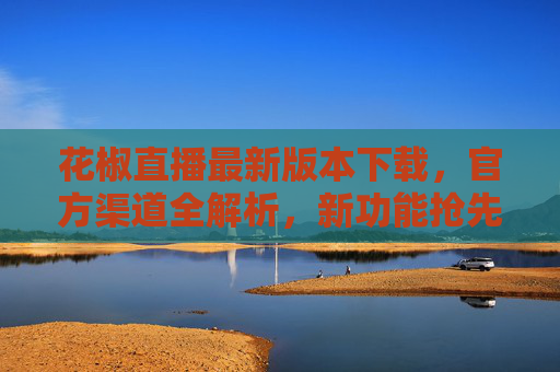 花椒直播最新版本下载,官方渠道全解析,新功能抢先体验 花椒直播最新版本下载,官方渠道全解析,新功能抢先体验