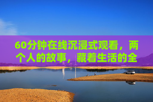 60分钟在线沉浸式观看,两个人的故事,藏着生活的全部答案 60分钟在线沉浸式观看,两个人的故事,藏着生活的全部答案