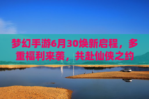 梦幻手游6月30焕新启程，多重福利来袭，共赴仙侠之约