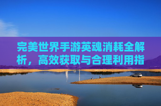 完美世界手游英魂消耗全解析，高效获取与合理利用指南