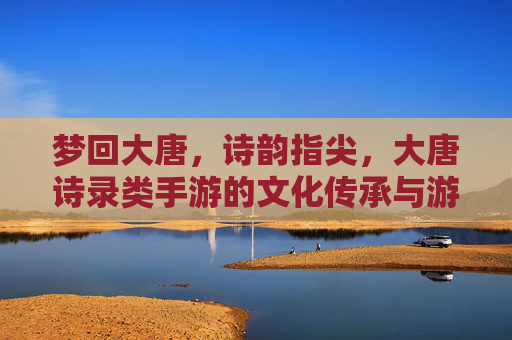 梦回大唐,诗韵指尖,大唐诗录类手游的文化传承与游戏魅力 梦回大唐,诗韵指尖,大唐诗录类手游的文化传承与游戏魅力