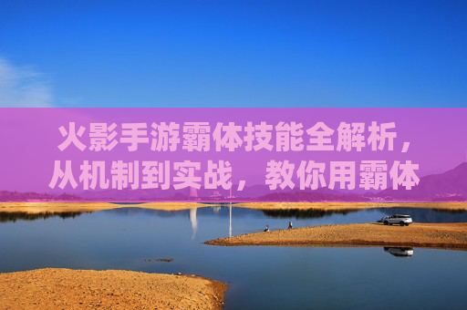 火影手游霸体技能全解析，从机制到实战，教你用霸体掌控战场节奏