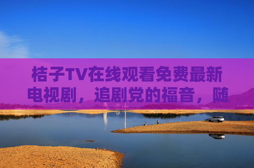 桔子TV在线观看免费最新电视剧,追剧党的福音,随时随地畅享最新剧情! 桔子TV在线观看免费最新电视剧,追剧党的福音,随时随地畅享最新剧情!