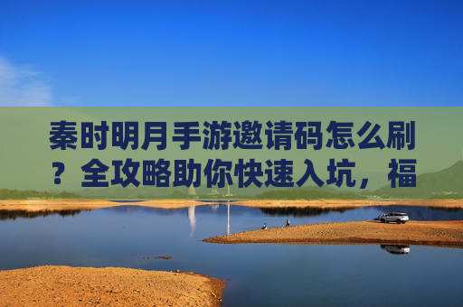 秦时明月手游邀请码怎么刷?全攻略助你快速入坑,福利拿到手软! 秦时明月手游邀请码怎么刷?全攻略助你快速入坑,福利拿到手软!
